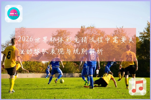 2026世界杯体彩竞猜流程中需要关注的球队表现与规则解析