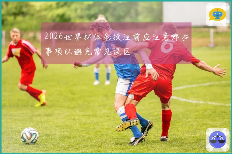2026世界杯体彩投注前应注意哪些事项以避免常见误区