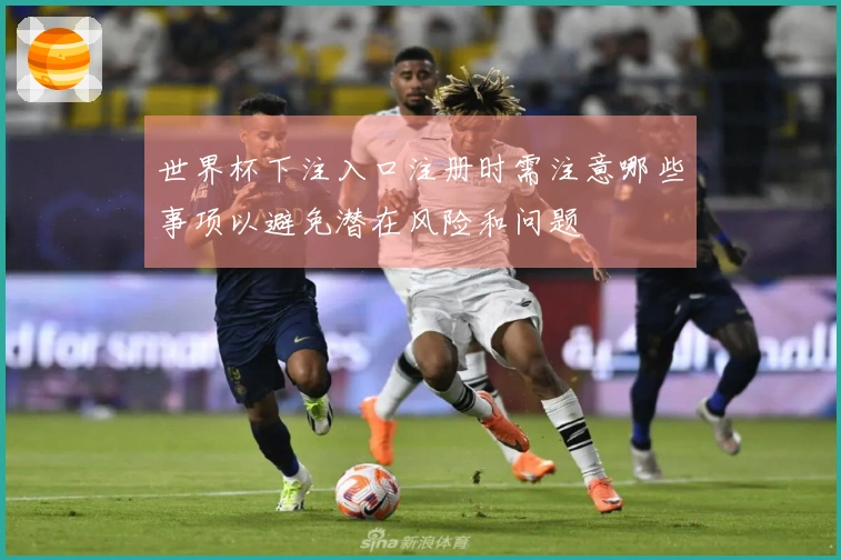 世界杯下注入口注册时需注意哪些事项以避免潜在风险和问题